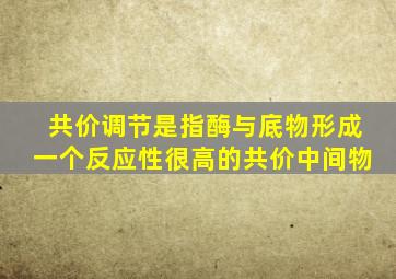 共价调节是指酶与底物形成一个反应性很高的共价中间物