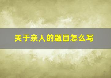 关于亲人的题目怎么写