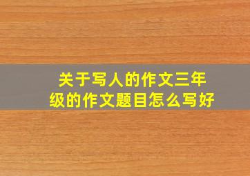 关于写人的作文三年级的作文题目怎么写好