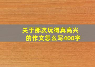 关于那次玩得真高兴的作文怎么写400字