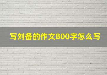 写刘备的作文800字怎么写