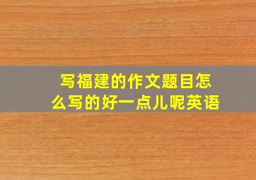 写福建的作文题目怎么写的好一点儿呢英语