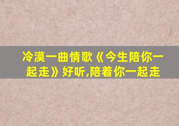 冷漠一曲情歌《今生陪你一起走》好听,陪着你一起走