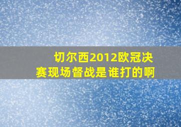 切尔西2012欧冠决赛现场督战是谁打的啊