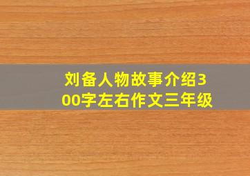 刘备人物故事介绍300字左右作文三年级