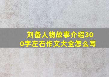 刘备人物故事介绍300字左右作文大全怎么写