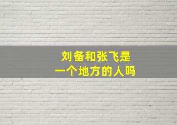 刘备和张飞是一个地方的人吗