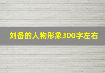 刘备的人物形象300字左右