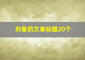 刘备的文章标题20个