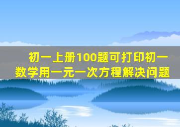 初一上册100题可打印初一数学用一元一次方程解决问题