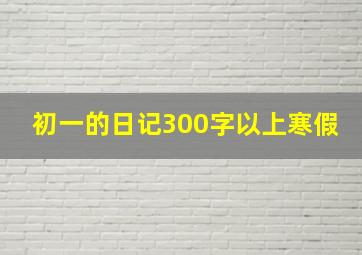 初一的日记300字以上寒假