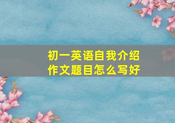 初一英语自我介绍作文题目怎么写好