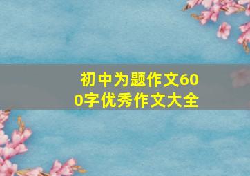 初中为题作文600字优秀作文大全