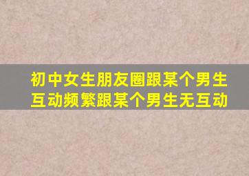 初中女生朋友圈跟某个男生互动频繁跟某个男生无互动