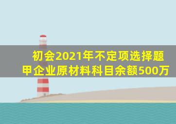 初会2021年不定项选择题甲企业原材料科目余额500万