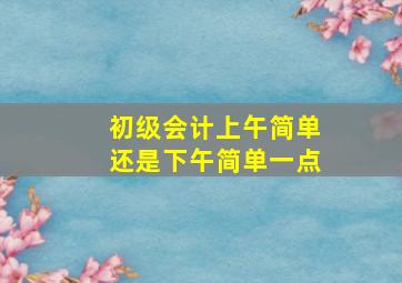 初级会计上午简单还是下午简单一点