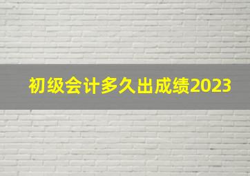 初级会计多久出成绩2023