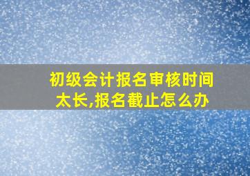 初级会计报名审核时间太长,报名截止怎么办