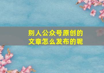 别人公众号原创的文章怎么发布的呢