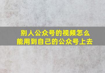 别人公众号的视频怎么能用到自己的公众号上去