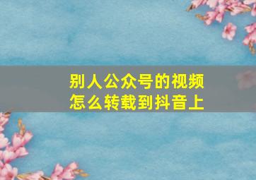 别人公众号的视频怎么转载到抖音上