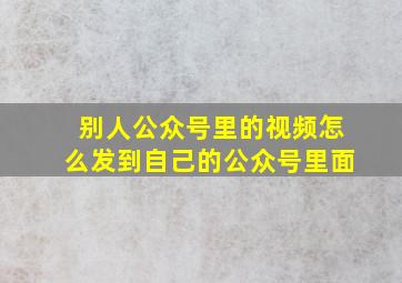 别人公众号里的视频怎么发到自己的公众号里面