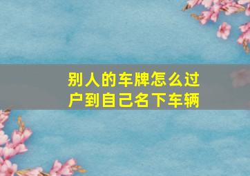 别人的车牌怎么过户到自己名下车辆