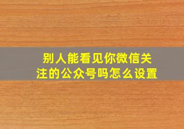 别人能看见你微信关注的公众号吗怎么设置