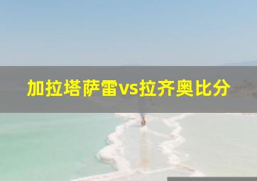 加拉塔萨雷vs拉齐奥比分