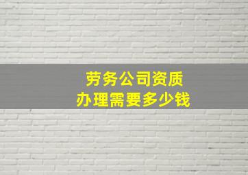 劳务公司资质办理需要多少钱