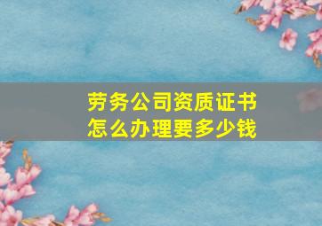 劳务公司资质证书怎么办理要多少钱