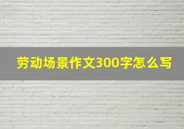 劳动场景作文300字怎么写