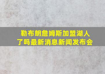 勒布朗詹姆斯加盟湖人了吗最新消息新闻发布会