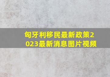 匈牙利移民最新政策2023最新消息图片视频