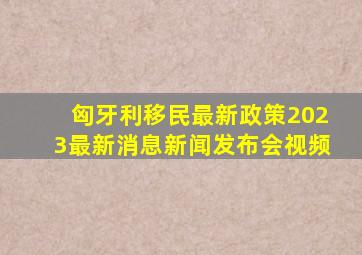 匈牙利移民最新政策2023最新消息新闻发布会视频