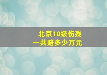 北京10级伤残一共赔多少万元