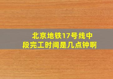 北京地铁17号线中段完工时间是几点钟啊