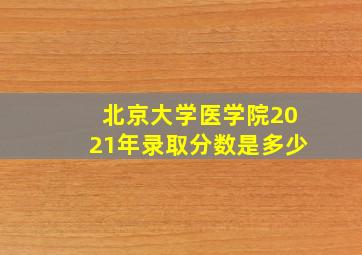 北京大学医学院2021年录取分数是多少