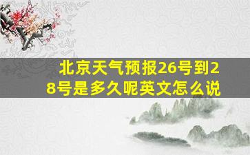 北京天气预报26号到28号是多久呢英文怎么说