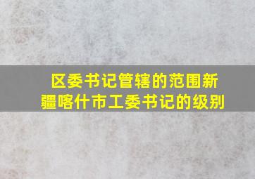 区委书记管辖的范围新疆喀什市工委书记的级别