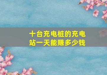 十台充电桩的充电站一天能赚多少钱