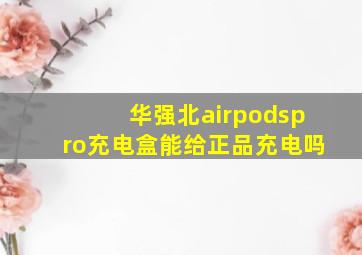 华强北airpodspro充电盒能给正品充电吗