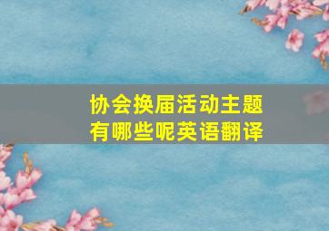 协会换届活动主题有哪些呢英语翻译