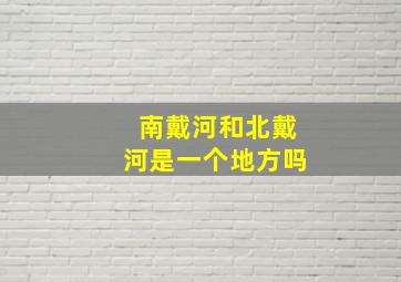 南戴河和北戴河是一个地方吗