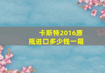 卡斯特2016原瓶进口多少钱一箱