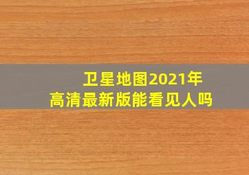 卫星地图2021年高清最新版能看见人吗