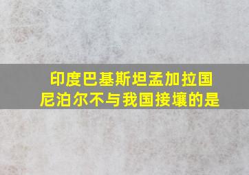 印度巴基斯坦孟加拉国尼泊尔不与我国接壤的是