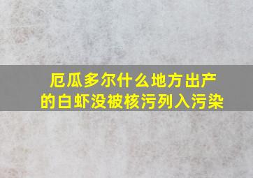 厄瓜多尔什么地方出产的白虾没被核污列入污染