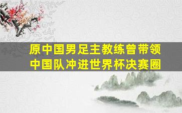 原中国男足主教练曾带领中国队冲进世界杯决赛圈