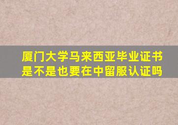 厦门大学马来西亚毕业证书是不是也要在中留服认证吗